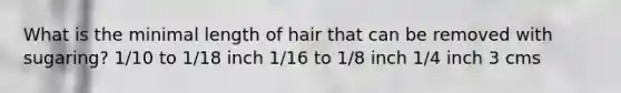 What is the minimal length of hair that can be removed with sugaring? 1/10 to 1/18 inch 1/16 to 1/8 inch 1/4 inch 3 cms