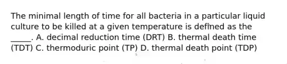 The minimal length of time for all bacteria in a particular liquid culture to be killed at a given temperature is defined as the _____. A. decimal reduction time (DRT) B. thermal death time (TDT) C. thermoduric point (TP) D. thermal death point (TDP)