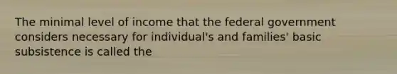 The minimal level of income that the federal government considers necessary for individual's and families' basic subsistence is called the