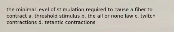 the minimal level of stimulation required to cause a fiber to contract a. threshold stimulus b. the all or none law c. twitch contractions d. tetantic contractions