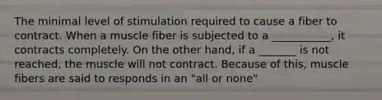 The minimal level of stimulation required to cause a fiber to contract. When a muscle fiber is subjected to a ___________, it contracts completely. On the other hand, if a _______ is not reached, the muscle will not contract. Because of this, muscle fibers are said to responds in an "all or none"