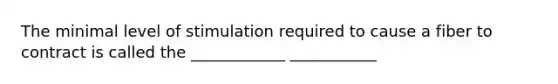 The minimal level of stimulation required to cause a fiber to contract is called the ____________ ___________