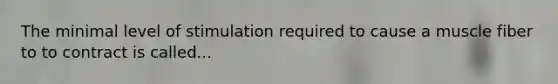 The minimal level of stimulation required to cause a muscle fiber to to contract is called...