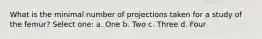 What is the minimal number of projections taken for a study of the femur? Select one: a. One b. Two c. Three d. Four