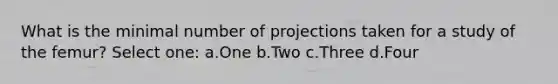 What is the minimal number of projections taken for a study of the femur? Select one: a.One b.Two c.Three d.Four