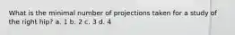 What is the minimal number of projections taken for a study of the right hip? a. 1 b. 2 c. 3 d. 4