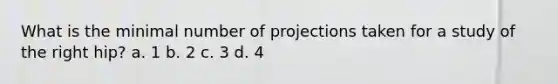 What is the minimal number of projections taken for a study of the right hip? a. 1 b. 2 c. 3 d. 4