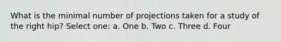 What is the minimal number of projections taken for a study of the right hip? Select one: a. One b. Two c. Three d. Four