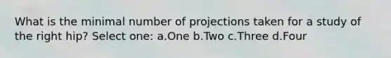 What is the minimal number of projections taken for a study of the right hip? Select one: a.One b.Two c.Three d.Four