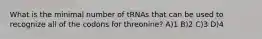 What is the minimal number of tRNAs that can be used to recognize all of the codons for threonine? A)1 B)2 C)3 D)4