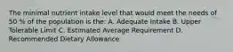 The minimal nutrient intake level that would meet the needs of 50 % of the population is the: A. Adequate Intake B. Upper Tolerable Limit C. Estimated Average Requirement D. Recommended Dietary Allowance