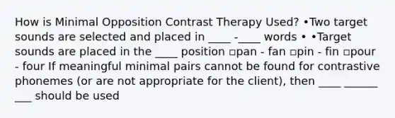 How is Minimal Opposition Contrast Therapy Used? •Two target sounds are selected and placed in ____ -____ words • •Target sounds are placed in the ____ position ▫pan - fan ▫pin - fin ▫pour - four If meaningful minimal pairs cannot be found for contrastive phonemes (or are not appropriate for the client), then ____ ______ ___ should be used