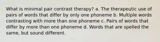 What is minimal pair contrast therapy? a. The therapeutic use of pairs of words that differ by only one phoneme b. Multiple words contrasting with more than one phoneme c. Pairs of words that differ by more than one phoneme d. Words that are spelled the same, but sound different.