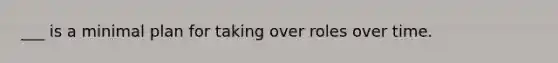 ___ is a minimal plan for taking over roles over time.