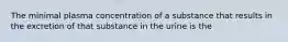 The minimal plasma concentration of a substance that results in the excretion of that substance in the urine is the