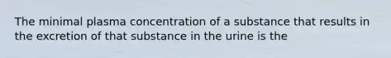 The minimal plasma concentration of a substance that results in the excretion of that substance in the urine is the