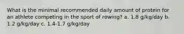 What is the minimal recommended daily amount of protein for an athlete competing in the sport of rowing? a. 1.8 g/kg/day b. 1.2 g/kg/day c. 1.4-1.7 g/kg/day