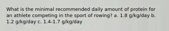 What is the minimal recommended daily amount of protein for an athlete competing in the sport of rowing? a. 1.8 g/kg/day b. 1.2 g/kg/day c. 1.4-1.7 g/kg/day