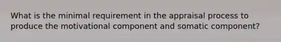 What is the minimal requirement in the appraisal process to produce the motivational component and somatic component?