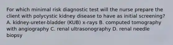 For which minimal risk diagnostic test will the nurse prepare the client with polycystic kidney disease to have as initial screening? A. kidney-ureter-bladder (KUB) x-rays B. computed tomography with angiography C. renal ultrasonography D. renal needle biopsy