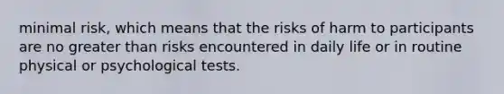 minimal risk, which means that the risks of harm to participants are no greater than risks encountered in daily life or in routine physical or psychological tests.