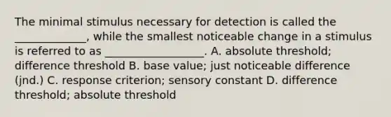 The minimal stimulus necessary for detection is called the _____________, while the smallest noticeable change in a stimulus is referred to as __________________. A. absolute threshold; difference threshold B. base value; just noticeable difference (jnd.) C. response criterion; sensory constant D. difference threshold; absolute threshold