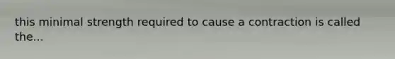 this minimal strength required to cause a contraction is called the...