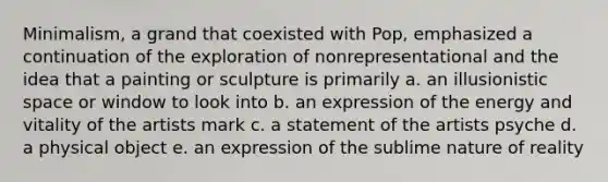 Minimalism, a grand that coexisted with Pop, emphasized a continuation of the exploration of nonrepresentational and the idea that a painting or sculpture is primarily a. an illusionistic space or window to look into b. an expression of the energy and vitality of the artists mark c. a statement of the artists psyche d. a physical object e. an expression of the sublime nature of reality