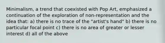 Minimalism, a trend that coexisted with Pop Art, emphasized a continuation of the exploration of non-representation and the idea that: a) there is no trace of the "artist's hand" b) there is no particular focal point c) there is no area of greater or lesser interest d) all of the above