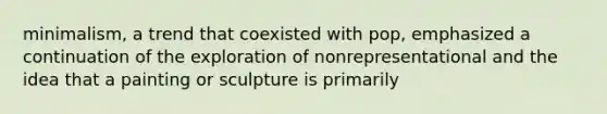 minimalism, a trend that coexisted with pop, emphasized a continuation of the exploration of nonrepresentational and the idea that a painting or sculpture is primarily