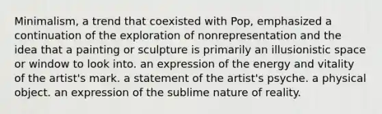 Minimalism, a trend that coexisted with Pop, emphasized a continuation of the exploration of nonrepresentation and the idea that a painting or sculpture is primarily an illusionistic space or window to look into. an expression of the energy and vitality of the artist's mark. a statement of the artist's psyche. a physical object. an expression of the sublime nature of reality.
