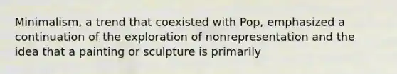 Minimalism, a trend that coexisted with Pop, emphasized a continuation of the exploration of nonrepresentation and the idea that a painting or sculpture is primarily