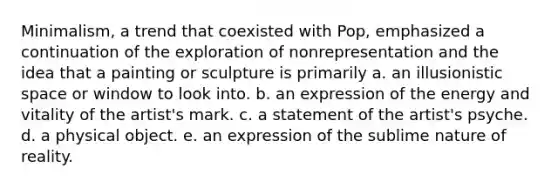 Minimalism, a trend that coexisted with Pop, emphasized a continuation of the exploration of nonrepresentation and the idea that a painting or sculpture is primarily a. an illusionistic space or window to look into. b. an expression of the energy and vitality of the artist's mark. c. a statement of the artist's psyche. d. a physical object. e. an expression of the sublime nature of reality.