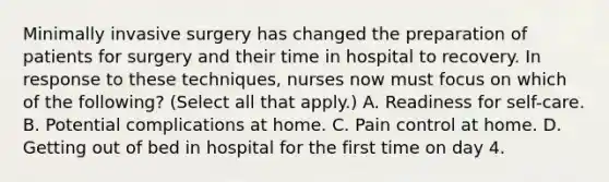 Minimally invasive surgery has changed the preparation of patients for surgery and their time in hospital to recovery. In response to these techniques, nurses now must focus on which of the following? (Select all that apply.) A. Readiness for self-care. B. Potential complications at home. C. Pain control at home. D. Getting out of bed in hospital for the first time on day 4.