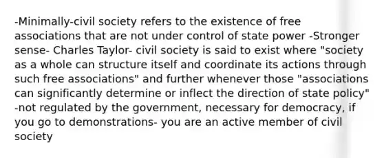 -Minimally-civil society refers to the existence of free associations that are not under control of state power -Stronger sense- Charles Taylor- civil society is said to exist where "society as a whole can structure itself and coordinate its actions through such free associations" and further whenever those "associations can significantly determine or inflect the direction of state policy" -not regulated by the government, necessary for democracy, if you go to demonstrations- you are an active member of civil society