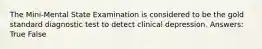 The Mini-Mental State Examination is considered to be the gold standard diagnostic test to detect clinical depression. Answers: True False