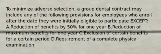 To minimize adverse selection, a group dental contract may include any of the following provisions for employees who enroll after the date they were initially eligible to participate EXCEPT: A.Reduction of benefits by 50% for one year B.Reduction of maximum benefits for one year C.Exclusion of certain benefits for a certain period D.Requirement of a complete physical examination