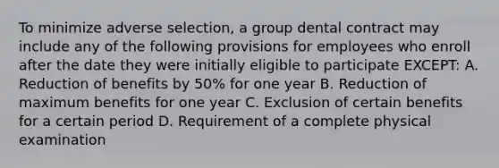 To minimize adverse selection, a group dental contract may include any of the following provisions for employees who enroll after the date they were initially eligible to participate EXCEPT: A. Reduction of benefits by 50% for one year B. Reduction of maximum benefits for one year C. Exclusion of certain benefits for a certain period D. Requirement of a complete physical examination