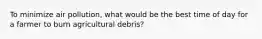 To minimize air pollution, what would be the best time of day for a farmer to burn agricultural debris?