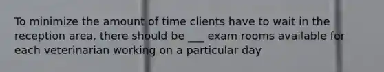 To minimize the amount of time clients have to wait in the reception area, there should be ___ exam rooms available for each veterinarian working on a particular day