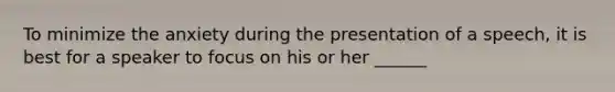 To minimize the anxiety during the presentation of a speech, it is best for a speaker to focus on his or her ______