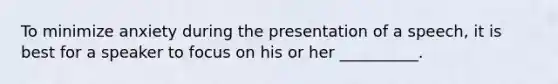 To minimize anxiety during the presentation of a speech, it is best for a speaker to focus on his or her __________.