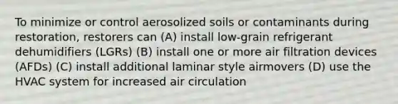 To minimize or control aerosolized soils or contaminants during restoration, restorers can (A) install low-grain refrigerant dehumidifiers (LGRs) (B) install one or more air filtration devices (AFDs) (C) install additional laminar style airmovers (D) use the HVAC system for increased air circulation