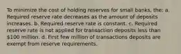 To minimize the cost of holding reserves for small banks, the: a. Required reserve rate decreases as the amount of deposits increases. b. Required reserve rate is constant. c. Required reserve rate is not applied for transaction deposits less than 100 million. d. First few million of transactions deposits are exempt from reserve requirements.