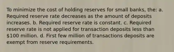 To minimize the cost of holding reserves for small banks, the: a. Required reserve rate decreases as the amount of deposits increases. b. Required reserve rate is constant. c. Required reserve rate is not applied for transaction deposits less than 100 million. d. First few million of transactions deposits are exempt from reserve requirements.