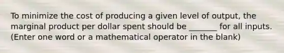 To minimize the cost of producing a given level of output, the marginal product per dollar spent should be _______ for all inputs. (Enter one word or a mathematical operator in the blank)