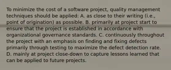 To minimize the cost of a software project, quality management techniques should be applied: A. as close to their writing (i.e., point of origination) as possible. B. primarily at project start to ensure that the project is established in accordance with organizational governance standards. C. continuously throughout the project with an emphasis on finding and fixing defects primarily through testing to maximize the defect detection rate. D. mainly at project close-down to capture lessons learned that can be applied to future projects.