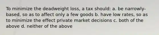 To minimize the deadweight loss, a tax should: a. be narrowly-based, so as to affect only a few goods b. have low rates, so as to minimize the effect private market decisions c. both of the above d. neither of the above