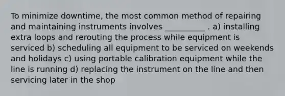 To minimize downtime, the most common method of repairing and maintaining instruments involves __________ . a) installing extra loops and rerouting the process while equipment is serviced b) scheduling all equipment to be serviced on weekends and holidays c) using portable calibration equipment while the line is running d) replacing the instrument on the line and then servicing later in the shop