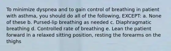 To minimize dyspnea and to gain control of breathing in patient with asthma, you should do all of the following, EXCEPT: a. None of these b. Pursed-lip breathing as needed c. Diaphragmatic breathing d. Controlled rate of breathing e. Lean the patient forward in a relaxed sitting position, resting the forearms on the thighs